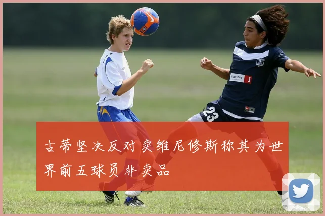 古蒂坚决反对卖维尼修斯称其为世界前五球员非卖品