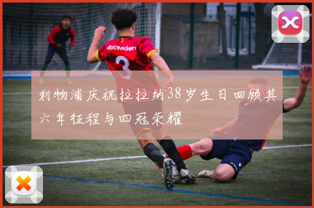 利物浦庆祝拉拉纳38岁生日回顾其六年征程与四冠荣耀