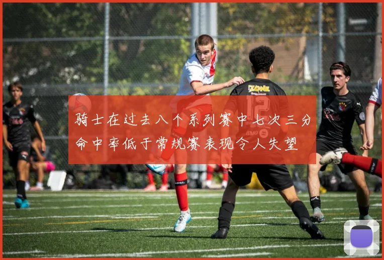骑士在过去八个系列赛中七次三分命中率低于常规赛表现令人失望