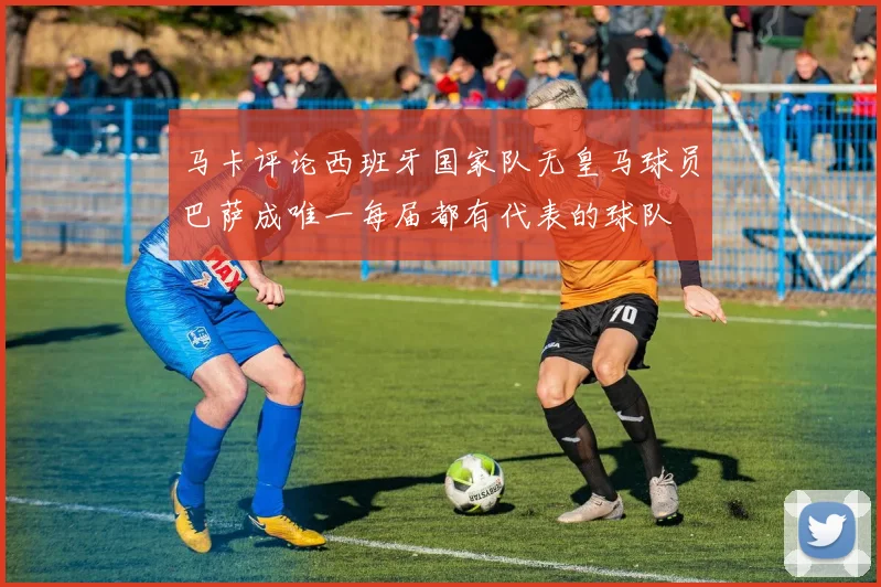 马卡评论西班牙国家队无皇马球员巴萨成唯一每届都有代表的球队