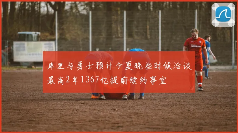 库里与勇士预计今夏晚些时候洽谈最高2年1367亿提前续约事宜