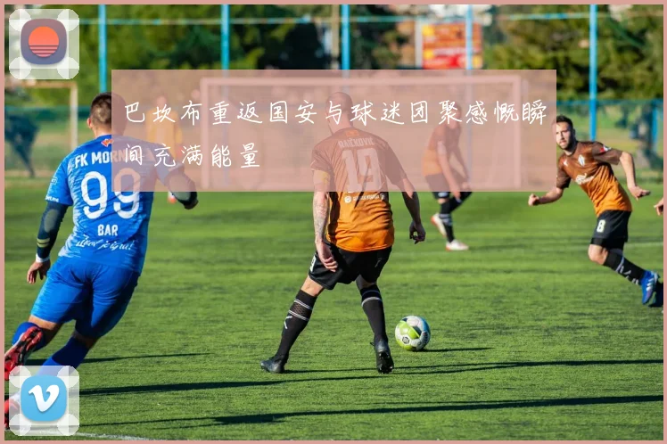 巴坎布重返国安与球迷团聚感慨瞬间充满能量