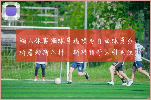 湖人休赛期球员选项与自由球员分析詹姆斯八村塁斯玛特等人引关注