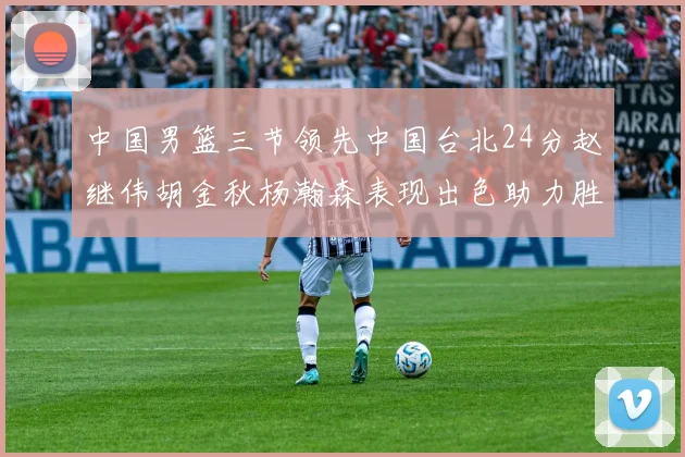 中国男篮三节领先中国台北24分赵继伟胡金秋杨瀚森表现出色助力胜利
