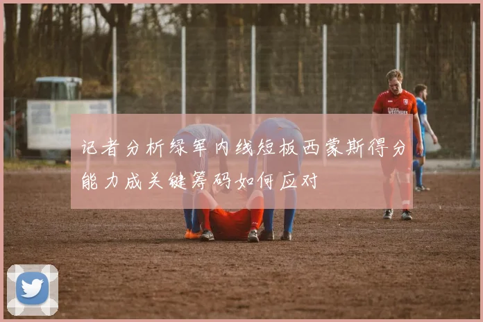 记者分析绿军内线短板西蒙斯得分能力成关键筹码如何应对