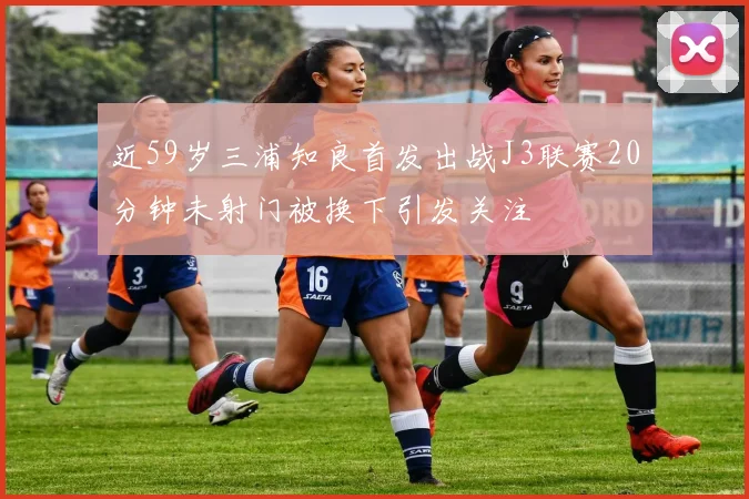 近59岁三浦知良首发出战J3联赛20分钟未射门被换下引发关注