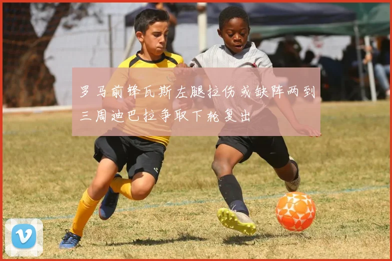罗马前锋瓦斯左腿拉伤或缺阵两到三周迪巴拉争取下轮复出