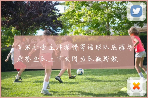 皇家社会主帅深情寄语球队底蕴与荣誉全队上下共同为队徽骄傲